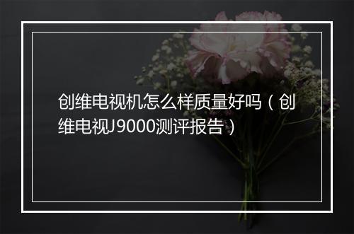 创维电视机怎么样质量好吗（创维电视J9000测评报告）