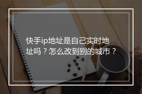 快手ip地址是自己实时地址吗？怎么改到别的城市？