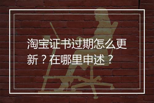 淘宝证书过期怎么更新？在哪里申述？