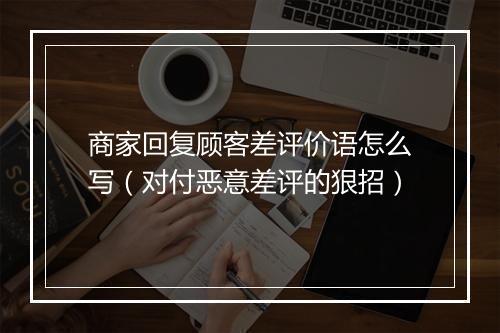商家回复顾客差评价语怎么写（对付恶意差评的狠招）