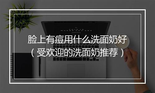 脸上有痘用什么洗面奶好（受欢迎的洗面奶推荐）