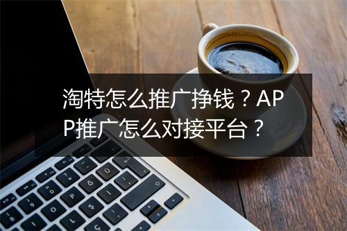 淘特怎么推广挣钱？APP推广怎么对接平台？