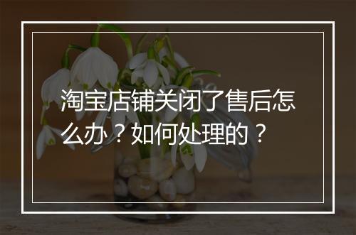 淘宝店铺关闭了售后怎么办？如何处理的？