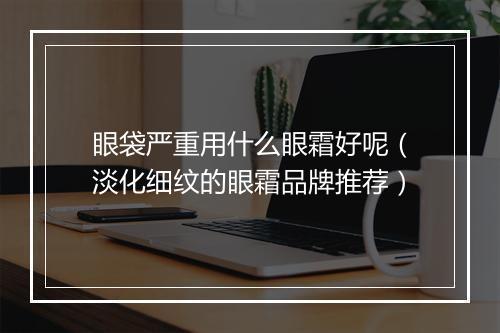 眼袋严重用什么眼霜好呢（淡化细纹的眼霜品牌推荐）