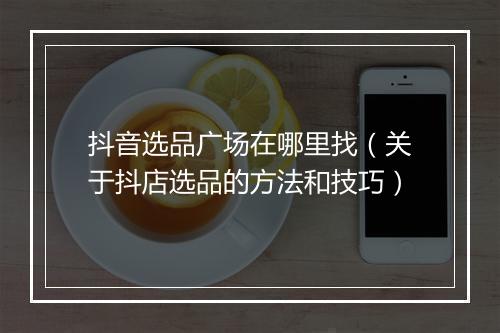 抖音选品广场在哪里找（关于抖店选品的方法和技巧）