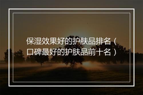 保湿效果好的护肤品排名（口碑最好的护肤品前十名）