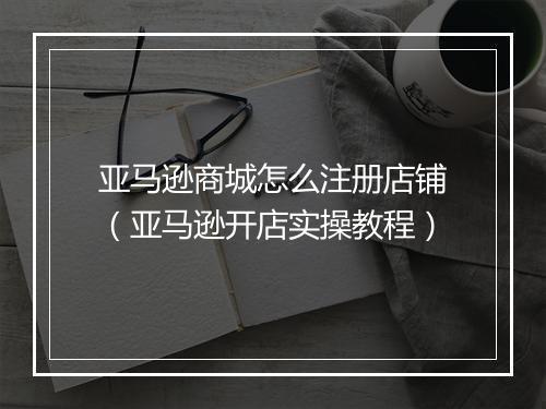 亚马逊商城怎么注册店铺（亚马逊开店实操教程）