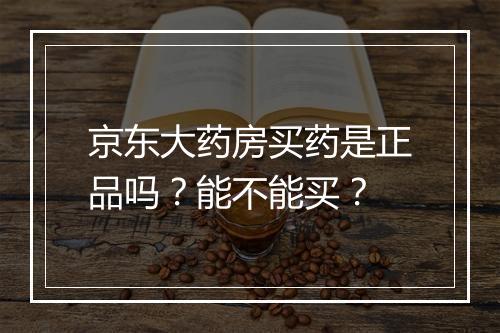 京东大药房买药是正品吗？能不能买？