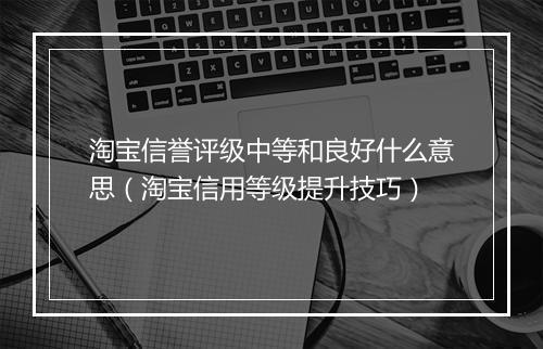 淘宝信誉评级中等和良好什么意思（淘宝信用等级提升技巧）