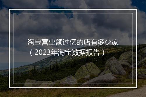 淘宝营业额过亿的店有多少家（2023年淘宝数据报告）