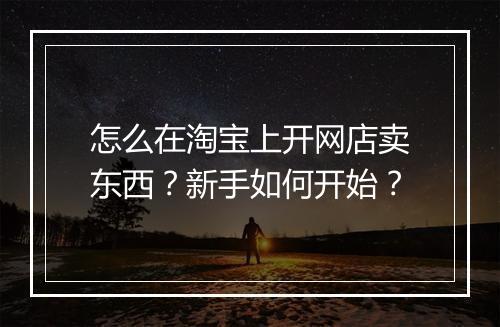 怎么在淘宝上开网店卖东西？新手如何开始？