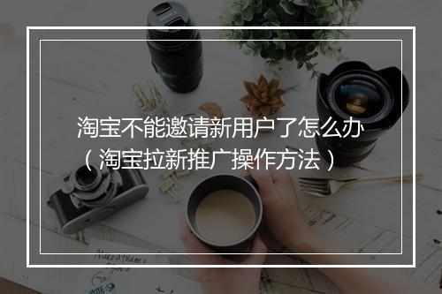 淘宝不能邀请新用户了怎么办（淘宝拉新推广操作方法）