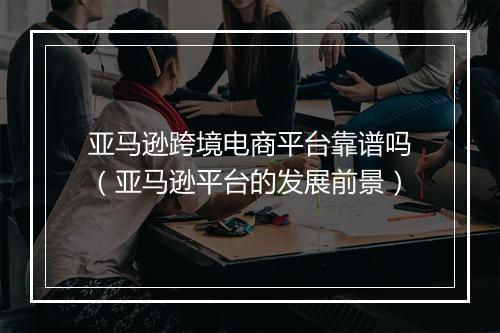 亚马逊跨境电商平台靠谱吗（亚马逊平台的发展前景）