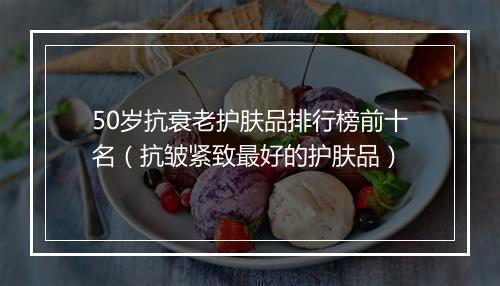 50岁抗衰老护肤品排行榜前十名（抗皱紧致最好的护肤品）