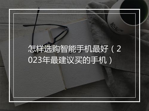 怎样选购智能手机最好（2023年最建议买的手机）