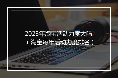 2023年淘宝活动力度大吗（淘宝每年活动力度排名）