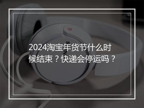 2024淘宝年货节什么时候结束？快递会停运吗？