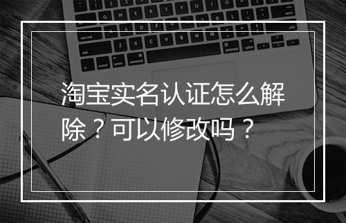 淘宝实名认证怎么解除？可以修改吗？