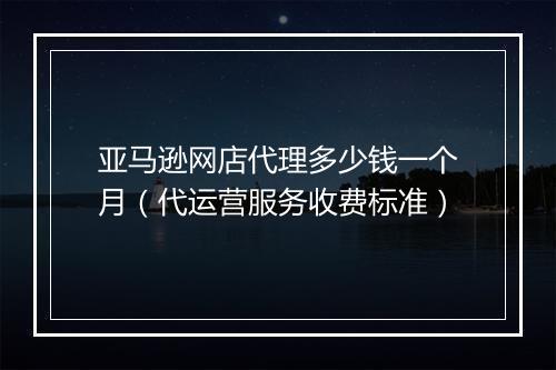 亚马逊网店代理多少钱一个月（代运营服务收费标准）