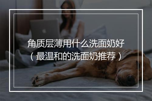 角质层薄用什么洗面奶好（最温和的洗面奶推荐）