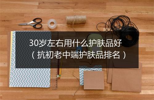 30岁左右用什么护肤品好（抗初老中端护肤品排名）