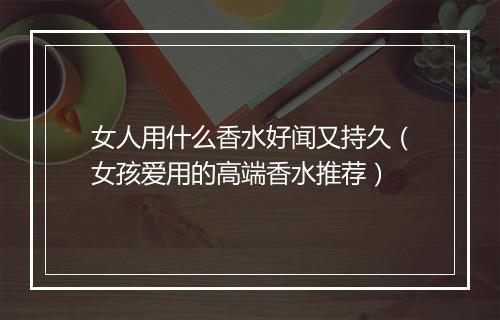 女人用什么香水好闻又持久（女孩爱用的高端香水推荐）