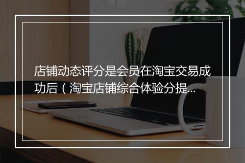 店铺动态评分是会员在淘宝交易成功后（淘宝店铺综合体验分提升窍门）