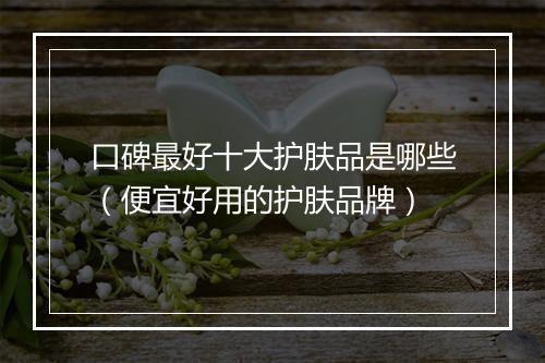 口碑最好十大护肤品是哪些（便宜好用的护肤品牌）