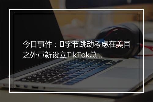 今日事件：​字节跳动考虑在美国之外重新设立TikTok总部；腾讯视频推出腾讯视频号…