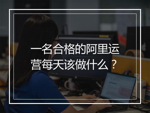 一名合格的阿里运营每天该做什么？