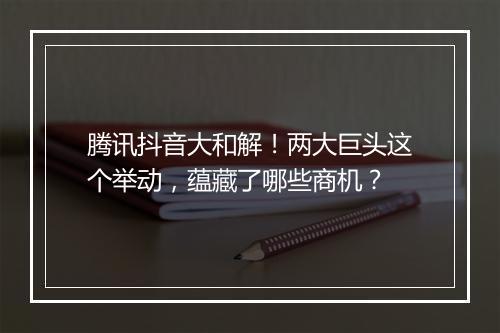 腾讯抖音大和解！两大巨头这个举动，蕴藏了哪些商机？