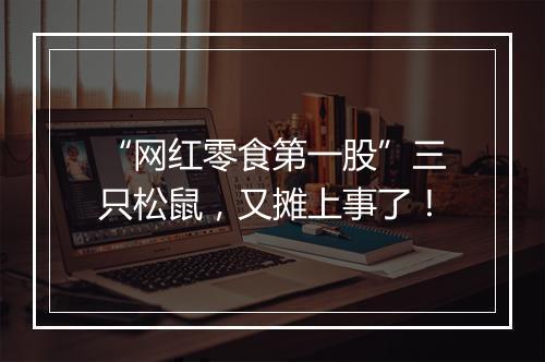 “网红零食第一股”三只松鼠，又摊上事了！