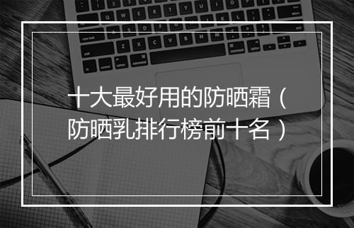 十大最好用的防晒霜（防晒乳排行榜前十名）