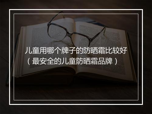 儿童用哪个牌子的防晒霜比较好（最安全的儿童防晒霜品牌）