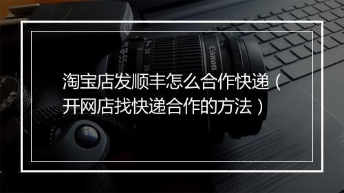 淘宝店发顺丰怎么合作快递（开网店找快递合作的方法）