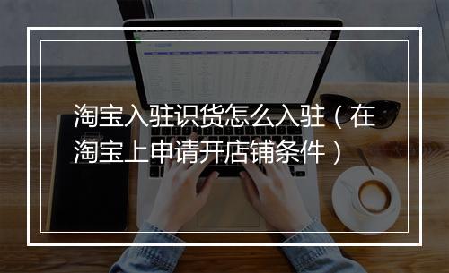 淘宝入驻识货怎么入驻（在淘宝上申请开店铺条件）