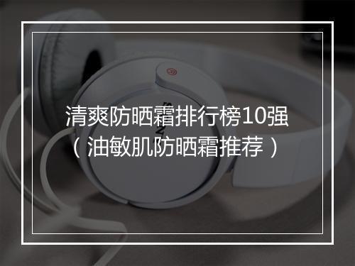 清爽防晒霜排行榜10强（油敏肌防晒霜推荐）