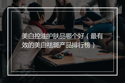 美白控油护肤品哪个好（最有效的美白祛斑产品排行榜）