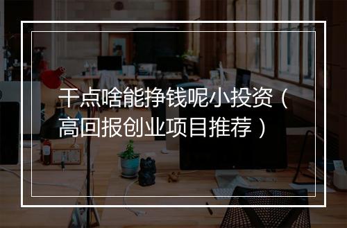 干点啥能挣钱呢小投资（高回报创业项目推荐）