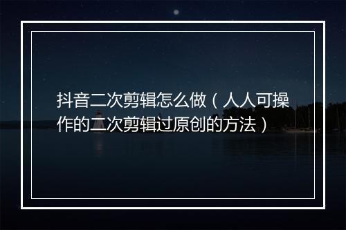 抖音二次剪辑怎么做（人人可操作的二次剪辑过原创的方法）