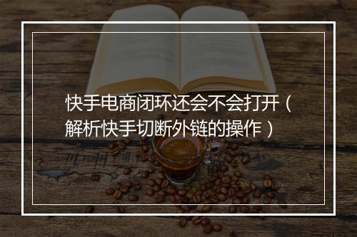 快手电商闭环还会不会打开（解析快手切断外链的操作）