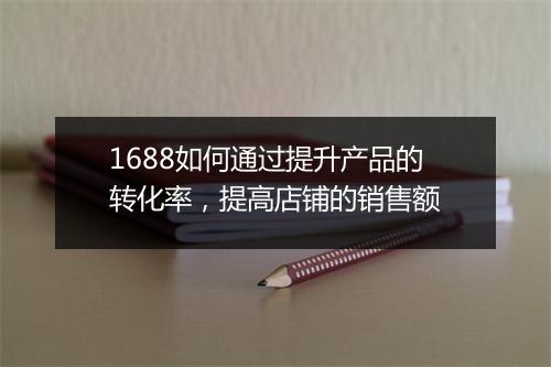 1688如何通过提升产品的转化率，提高店铺的销售额