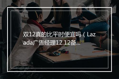 双12真的比平时便宜吗（Lazada广告经理12.12备战直播）