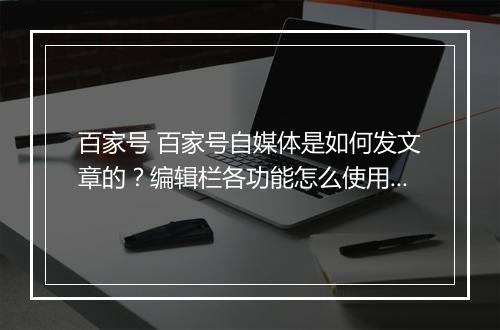 百家号 百家号自媒体是如何发文章的？编辑栏各功能怎么使用？