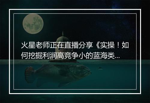 火星老师正在直播分享《实操！如何挖掘利润高竞争小的蓝海类目》