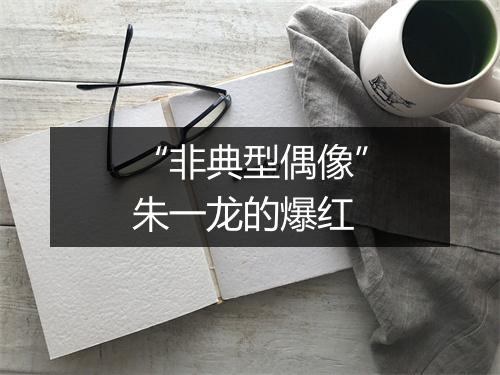 “非典型偶像”朱一龙的爆红