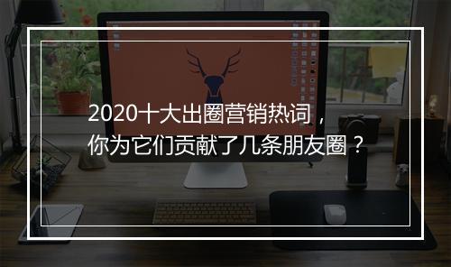 2020十大出圈营销热词，你为它们贡献了几条朋友圈？