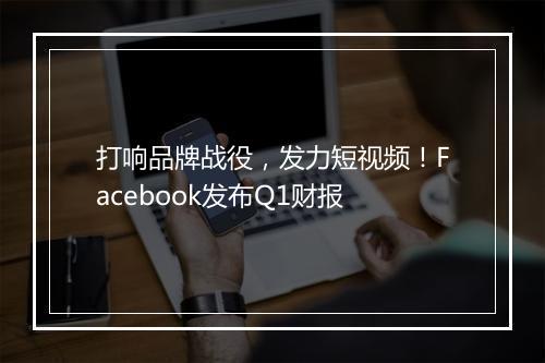 打响品牌战役，发力短视频！Facebook发布Q1财报