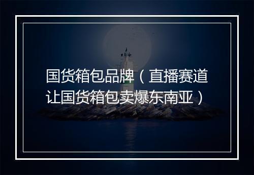国货箱包品牌（直播赛道让国货箱包卖爆东南亚）