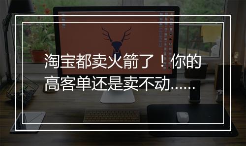 淘宝都卖火箭了！你的高客单还是卖不动……